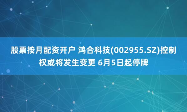 股票按月配资开户 鸿合科技(002955.SZ)控制权或将发生变更 6月5日起停牌