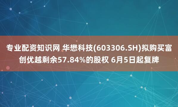 专业配资知识网 华懋科技(603306.SH)拟购买富创优越剩余57.84%的股权 6月5日起复牌