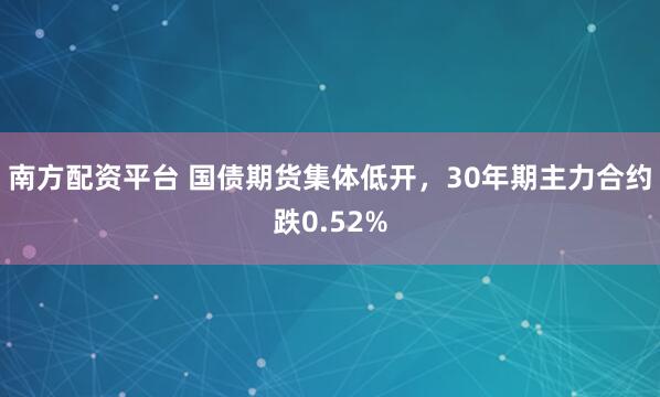南方配资平台 国债期货集体低开，30年期主力合约跌0.52%