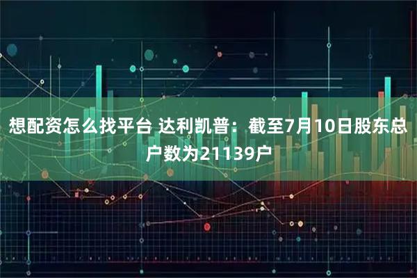 想配资怎么找平台 达利凯普：截至7月10日股东总户数为21139户