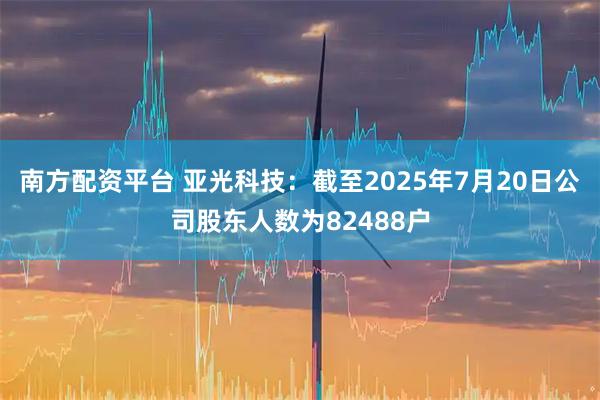 南方配资平台 亚光科技：截至2025年7月20日公司股东人数为82488户