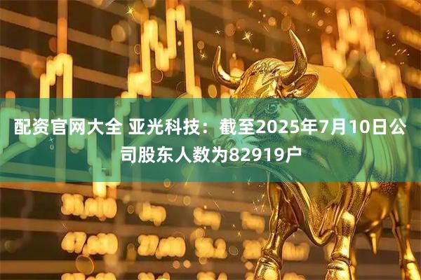 配资官网大全 亚光科技：截至2025年7月10日公司股东人数为82919户