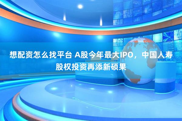 想配资怎么找平台 A股今年最大IPO，中国人寿股权投资再添新硕果