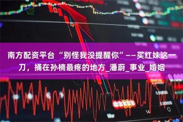 南方配资平台 “别怪我没提醒你”——买红妹这一刀,捅在孙楠最疼的地方_潘蔚_事业_婚姻