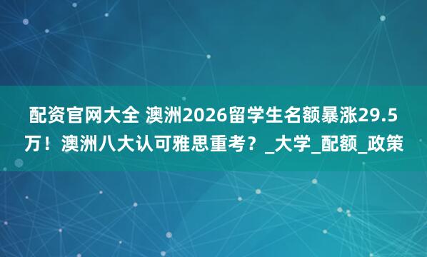 配资官网大全 澳洲2026留学生名额暴涨29.5万！澳洲八大认可雅思重考？_大学_配额_政策