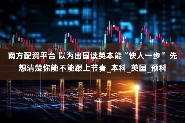 南方配资平台 以为出国读英本能“快人一步” 先想清楚你能不能跟上节奏_本科_英国_预科
