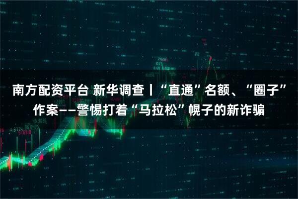 南方配资平台 新华调查丨“直通”名额、“圈子”作案——警惕打着“马拉松”幌子的新诈骗