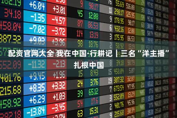 配资官网大全 我在中国·行耕记｜三名“洋主播”扎根中国