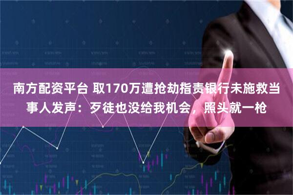 南方配资平台 取170万遭抢劫指责银行未施救当事人发声：歹徒也没给我机会，照头就一枪